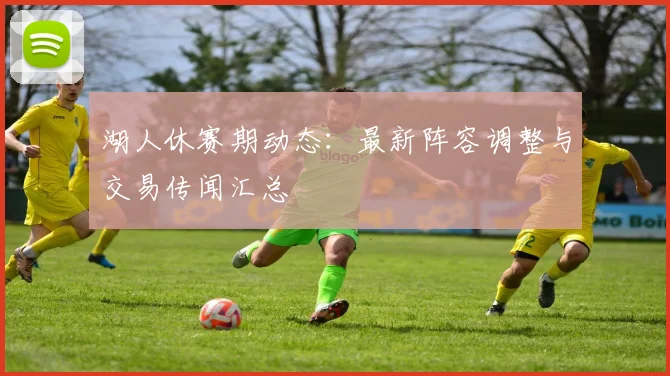 湖人休赛期动态：最新阵容调整与交易传闻汇总