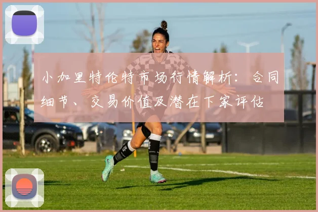 小加里特伦特市场行情解析：合同细节、交易价值及潜在下家评估