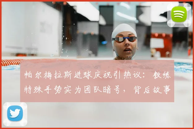帕尔梅拉斯进球庆祝引热议：教练特殊手势实为团队暗号，背后故事暖心