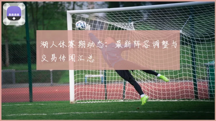 湖人休赛期动态：最新阵容调整与交易传闻汇总