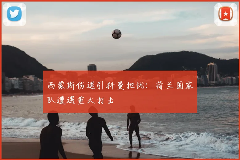 西蒙斯伤退引科曼担忧：荷兰国家队遭遇重大打击
