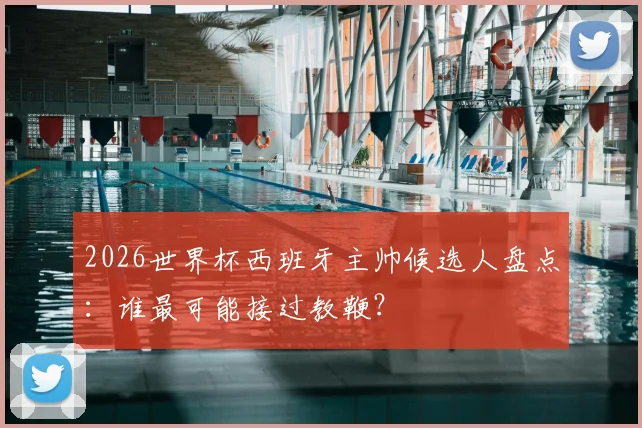 2026世界杯西班牙主帅候选人盘点：谁最可能接过教鞭？