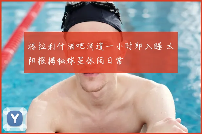 格拉利什酒吧消遣一小时即入睡 太阳报揭秘球星休闲日常