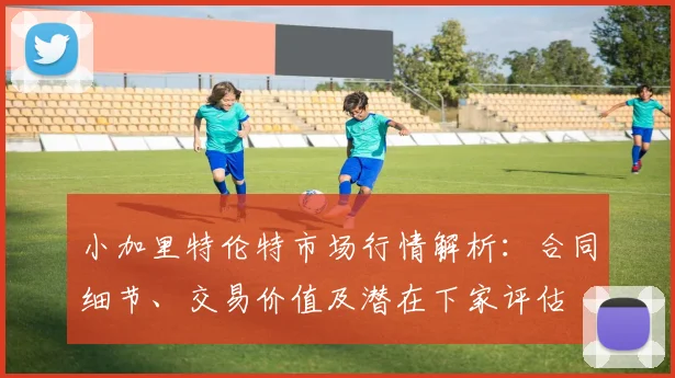 小加里特伦特市场行情解析：合同细节、交易价值及潜在下家评估