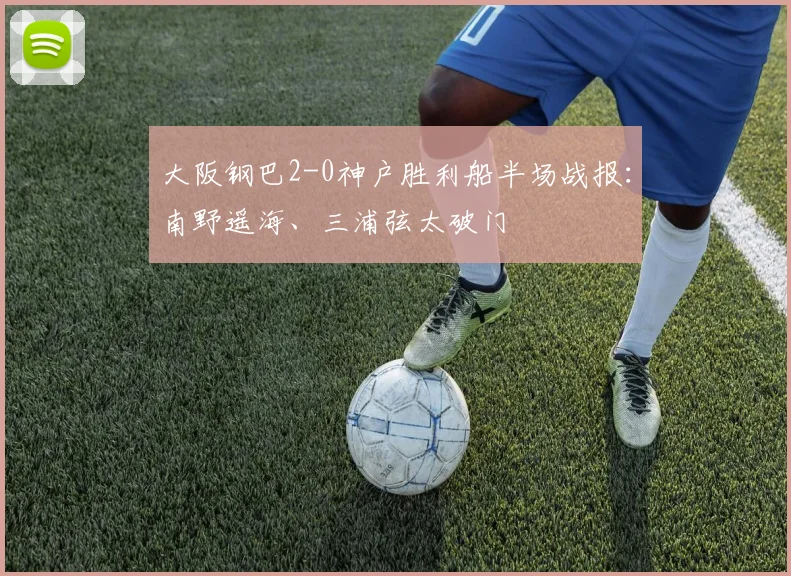 大阪钢巴2-0神户胜利船半场战报：南野遥海、三浦弦太破门