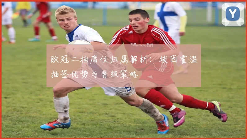 欧冠二档席位归属解析：埃因霍温抽签优势与晋级策略