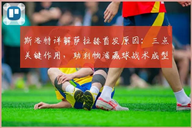 斯洛特详解萨拉赫首发原因：三点关键作用，助利物浦赢球战术成型